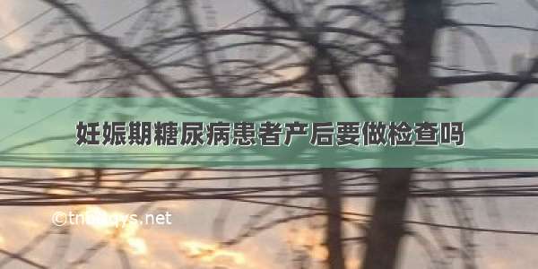 妊娠期糖尿病患者产后要做检查吗