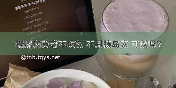 糖尿病患者不吃药 不用胰岛素 可以吗？