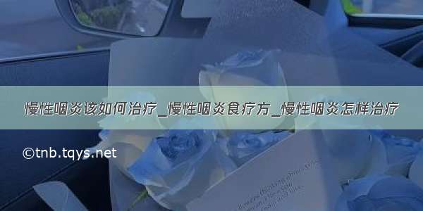 慢性咽炎该如何治疗_慢性咽炎食疗方_慢性咽炎怎样治疗