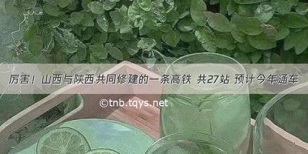 厉害！山西与陕西共同修建的一条高铁 共27站 预计今年通车