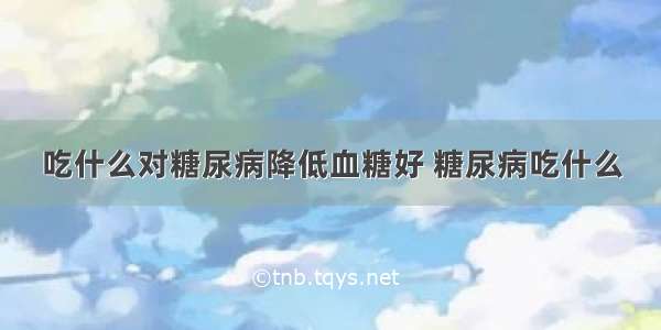 吃什么对糖尿病降低血糖好 糖尿病吃什么