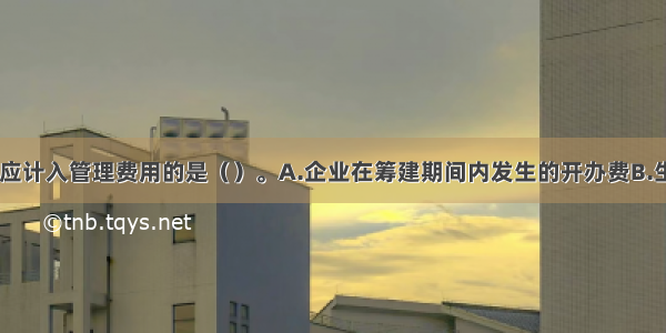 下列各项中 应计入管理费用的是（）。A.企业在筹建期间内发生的开办费B.生产车间固定