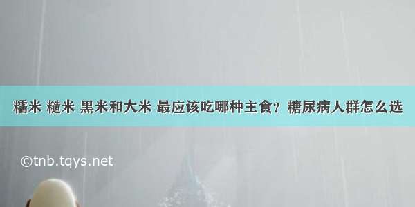 糯米 糙米 黑米和大米 最应该吃哪种主食？糖尿病人群怎么选