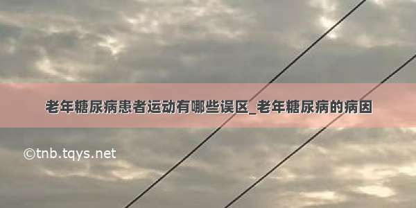 老年糖尿病患者运动有哪些误区_老年糖尿病的病因