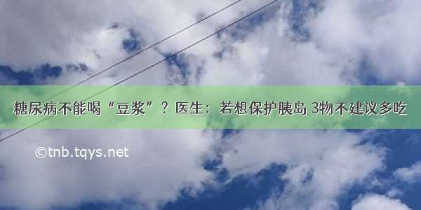 糖尿病不能喝“豆浆”？医生：若想保护胰岛 3物不建议多吃