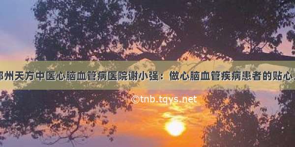 郑州天方中医心脑血管病医院谢小强：做心脑血管疾病患者的贴心人