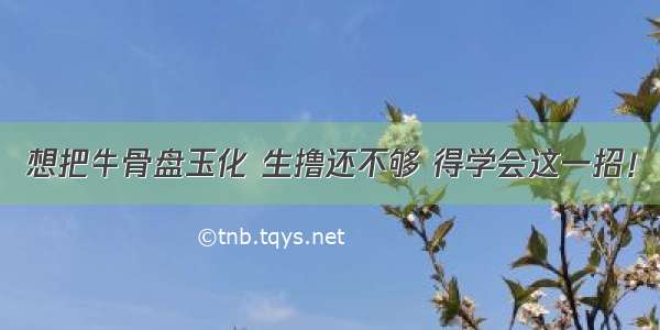 想把牛骨盘玉化 生撸还不够 得学会这一招！