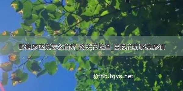 膝盖疼应该怎么治疗_膝关节检查_自我治疗膝盖疼痛