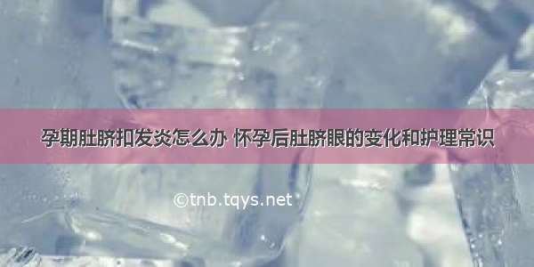 孕期肚脐扣发炎怎么办 怀孕后肚脐眼的变化和护理常识