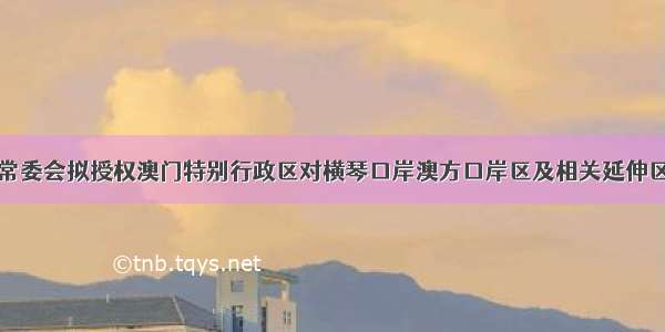 全国人大常委会拟授权澳门特别行政区对横琴口岸澳方口岸区及相关延伸区实施管辖