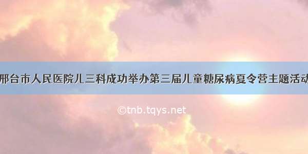 邢台市人民医院儿三科成功举办第三届儿童糖尿病夏令营主题活动