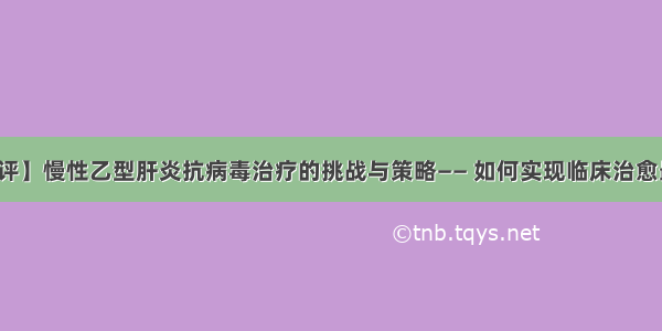 【述评】慢性乙型肝炎抗病毒治疗的挑战与策略—— 如何实现临床治愈最大化