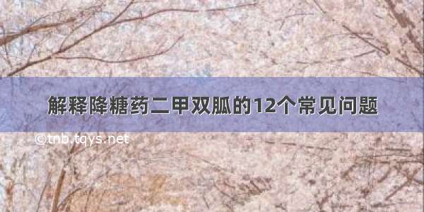 解释降糖药二甲双胍的12个常见问题