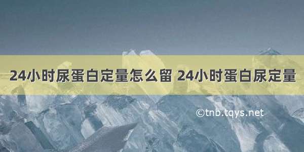 24小时尿蛋白定量怎么留 24小时蛋白尿定量