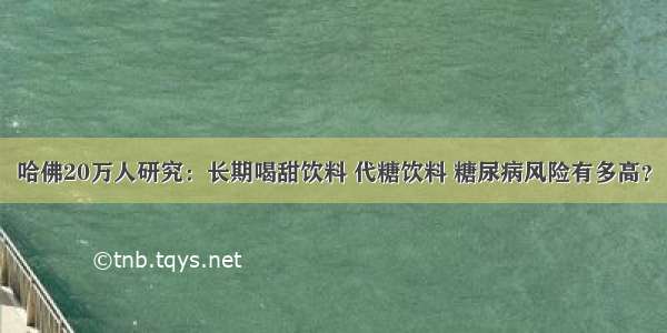 哈佛20万人研究：长期喝甜饮料 代糖饮料 糖尿病风险有多高？