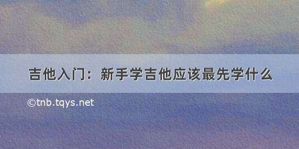 吉他入门：新手学吉他应该最先学什么