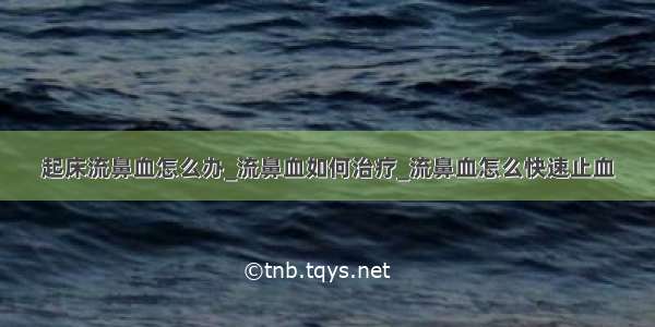 起床流鼻血怎么办_流鼻血如何治疗_流鼻血怎么快速止血