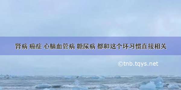 肾病 癌症 心脑血管病 糖尿病 都和这个坏习惯直接相关