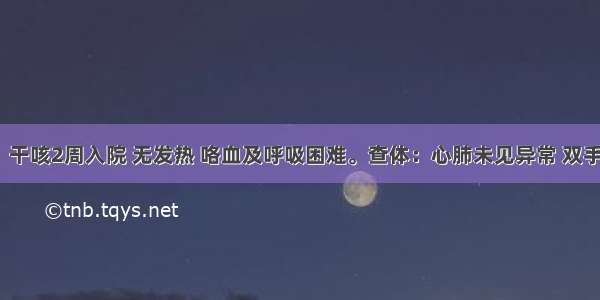 男 65岁。干咳2周入院 无发热 咯血及呼吸困难。查体：心肺未见异常 双手可见杵状