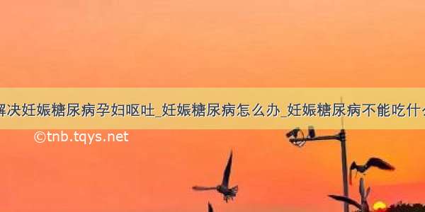 解决妊娠糖尿病孕妇呕吐_妊娠糖尿病怎么办_妊娠糖尿病不能吃什么