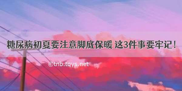 糖尿病初夏要注意脚底保暖 这3件事要牢记！