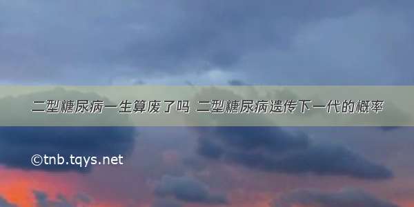 二型糖尿病一生算废了吗 二型糖尿病遗传下一代的概率