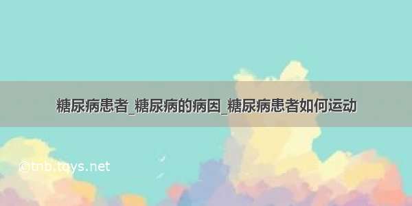 糖尿病患者_糖尿病的病因_糖尿病患者如何运动