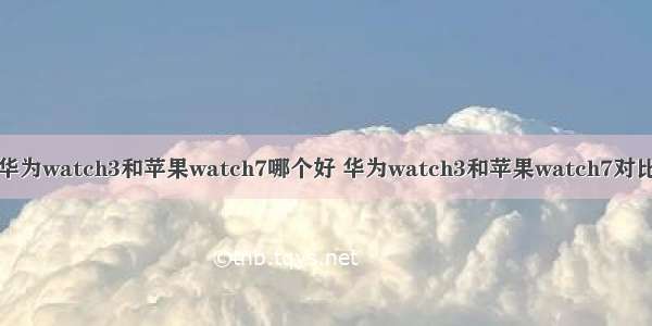 华为watch3和苹果watch7哪个好 华为watch3和苹果watch7对比