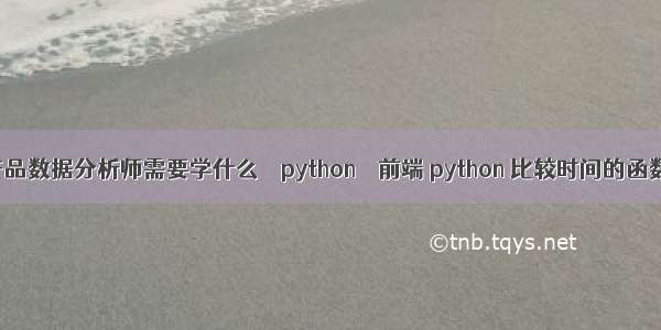 产品数据分析师需要学什么 – python – 前端 python 比较时间的函数