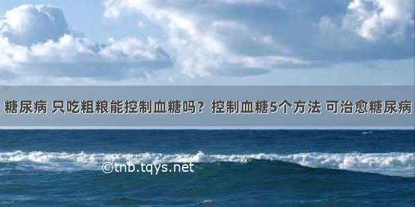 糖尿病 只吃粗粮能控制血糖吗？控制血糖5个方法 可治愈糖尿病