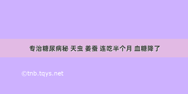 专治糖尿病秘 天虫 姜蚕 连吃半个月 血糖降了