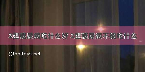 2型糖尿病吃什么好 2型糖尿病不能吃什么