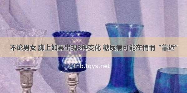 不论男女 脚上如果出现3种变化 糖尿病可能在悄悄“靠近”