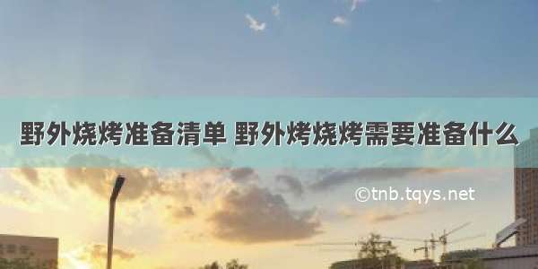 野外烧烤准备清单 野外烤烧烤需要准备什么