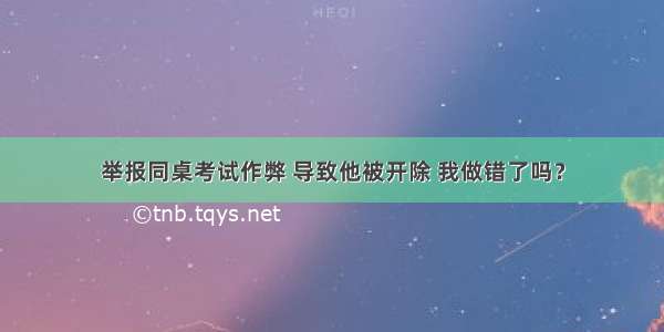 举报同桌考试作弊 导致他被开除 我做错了吗？