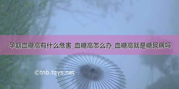 孕期血糖高有什么危害_血糖高怎么办_血糖高就是糖尿病吗