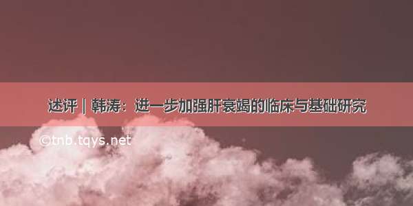 述评｜韩涛：进一步加强肝衰竭的临床与基础研究