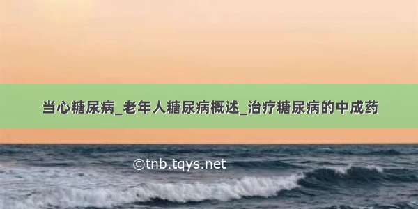 当心糖尿病_老年人糖尿病概述_治疗糖尿病的中成药