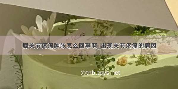 膝关节疼痛肿胀怎么回事啊_出现关节疼痛的病因