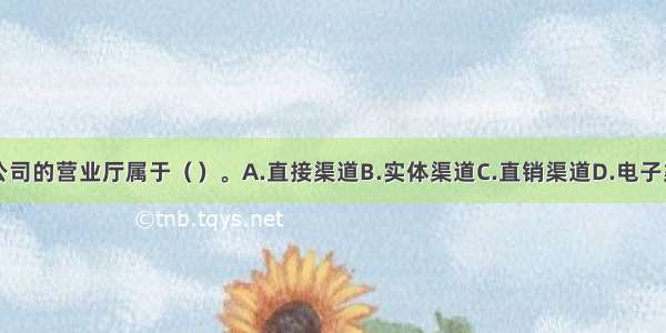 该公司的营业厅属于（）。A.直接渠道B.实体渠道C.直销渠道D.电子渠道