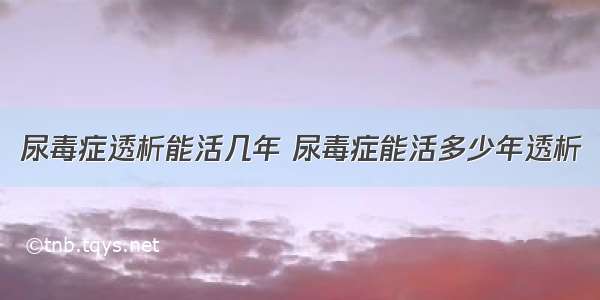 尿毒症透析能活几年 尿毒症能活多少年透析