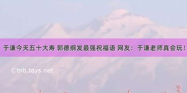 于谦今天五十大寿 郭德纲发最强祝福语 网友：于谦老师真会玩！