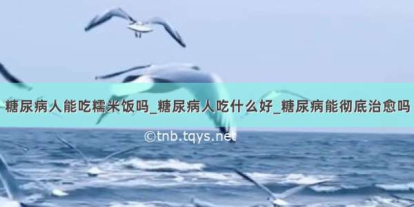 糖尿病人能吃糯米饭吗_糖尿病人吃什么好_糖尿病能彻底治愈吗