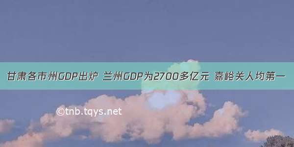 甘肃各市州GDP出炉 兰州GDP为2700多亿元 嘉峪关人均第一