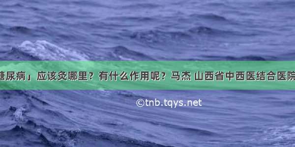 「艾灸与糖尿病」应该灸哪里？有什么作用呢？马杰 山西省中西医结合医院内分泌二科