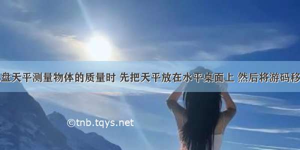 某同学用托盘天平测量物体的质量时 先把天平放在水平桌面上 然后将游码移至横梁标尺