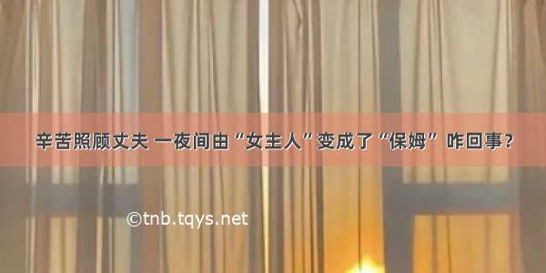 辛苦照顾丈夫 一夜间由“女主人”变成了“保姆” 咋回事？