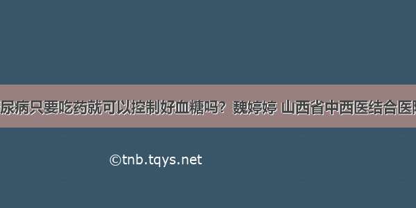 「答疑」糖尿病只要吃药就可以控制好血糖吗？魏婷婷 山西省中西医结合医院内分泌二科