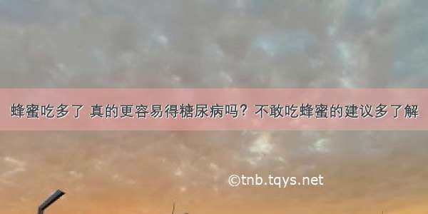 蜂蜜吃多了 真的更容易得糖尿病吗？不敢吃蜂蜜的建议多了解