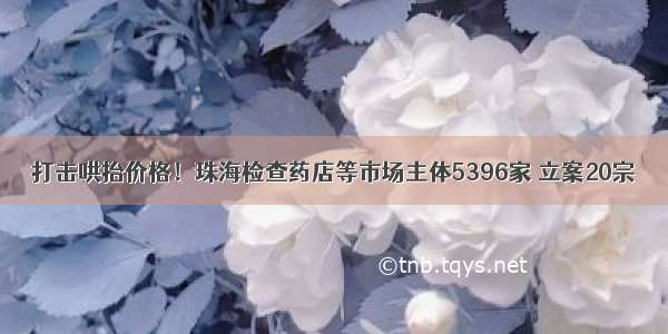 打击哄抬价格！珠海检查药店等市场主体5396家 立案20宗